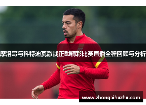 摩洛哥与科特迪瓦激战正酣精彩比赛直播全程回顾与分析